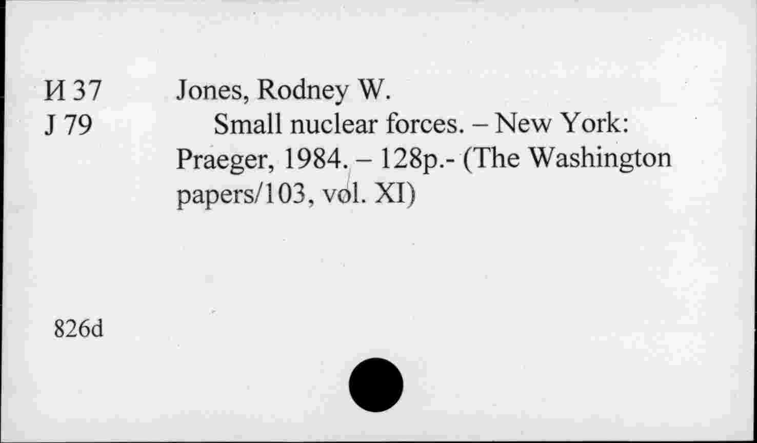 ﻿H37 J 79	Jones, Rodney W. Small nuclear forces. - New York: Praeger, 1984. - 128p.- (The Washington papers/103, vol. XI)
826d